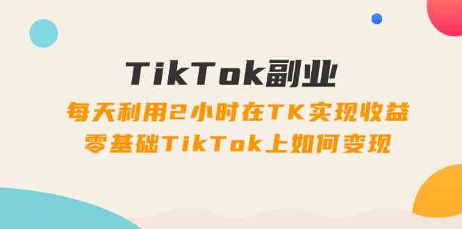 TikTok副业课：每天利用2小时在TK实现收益，零基础TikTok上如何变现（34节）-聊项目