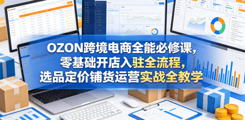 OZON跨境电商全能必修课，零基础开店入驻全流程，选品定价铺货运营实战全教学(更新0605)-聊项目