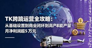 TK跨境运营全攻略：从基础设置到商业闭环到低成本量产，月净利润超5万美元-聊项目