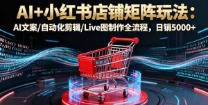 AI+小红书店铺矩阵玩法：AI文案/自动化剪辑/Live图制作全流程，日销5000+-聊项目