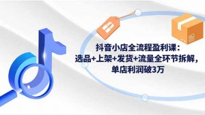 抖音小店全流程盈利课:选品+上架+发货+流量全环节拆解,单店利润破3万-聊项目