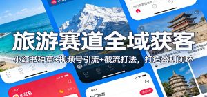 旅游赛道全域获客：小红书种草+视频号引流+截流打法，打造盈利闭环-聊项目