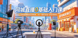 同城直播0基础入门课,同城直播赋能实体商家,从0-1助你实现门店业绩增长-聊项目