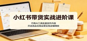 小红书带货实战进阶课:巧用AI工具批量创作内容,开店选品合规运营实现店铺增收-聊项目