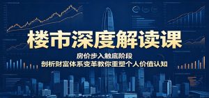 楼市深度解读课:房价步入触底阶段,剖析财富体系变革教你重塑个人价值认知-聊项目