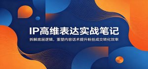 IP高维表达实战笔记：拆解底层逻辑，重塑内容话术提升粉丝成交转化效率-聊项目