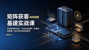 矩阵获客基建实战课:多类型矩阵布局|平台风控拆解|设备网络隔离|防关联全套落地教程-聊项目